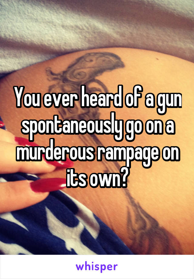 You ever heard of a gun spontaneously go on a murderous rampage on its own?