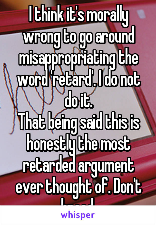 I think it's morally wrong to go around misappropriating the word 'retard'. I do not do it.
That being said this is honestly the most retarded argument ever thought of. Don't breed.