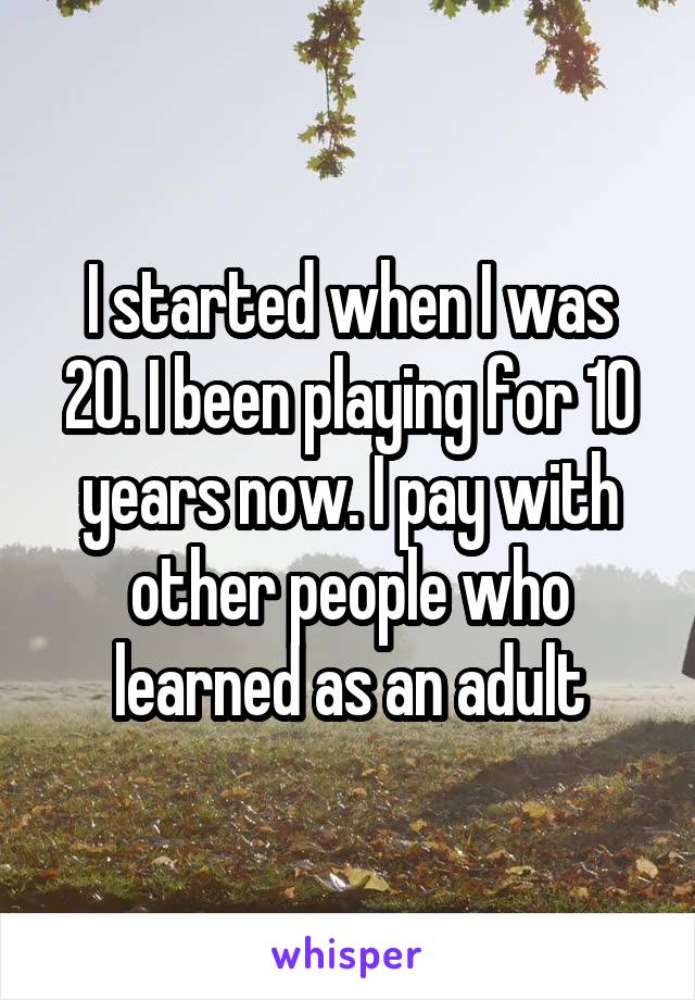 I started when I was 20. I been playing for 10 years now. I pay with other people who learned as an adult