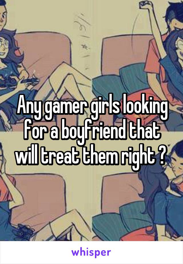 Any gamer girls looking for a boyfriend that will treat them right ? 