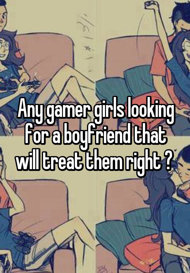 Any gamer girls looking for a boyfriend that will treat them right ? 