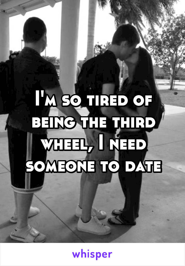 I'm so tired of being the third wheel, I need someone to date