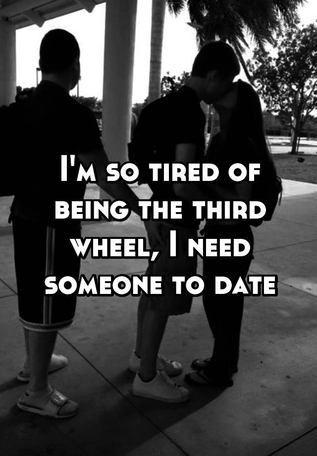 I'm so tired of being the third wheel, I need someone to date