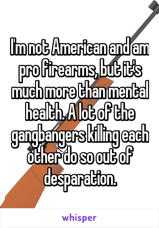 I'm not American and am pro firearms, but it's much more than mental health. A lot of the gangbangers killing each other do so out of desparation.