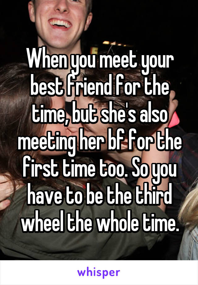 When you meet your best friend for the time, but she's also meeting her bf for the first time too. So you have to be the third wheel the whole time.