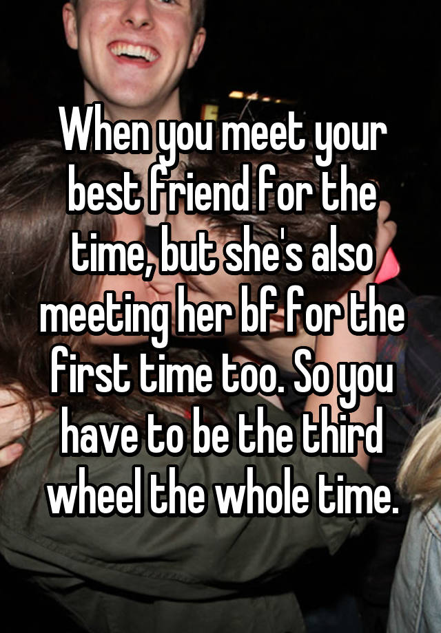 When you meet your best friend for the time, but she's also meeting her bf for the first time too. So you have to be the third wheel the whole time.