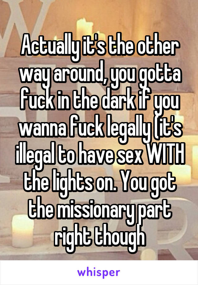 Actually it's the other way around, you gotta fuck in the dark if you wanna fuck legally (it's illegal to have sex WITH the lights on. You got the missionary part right though