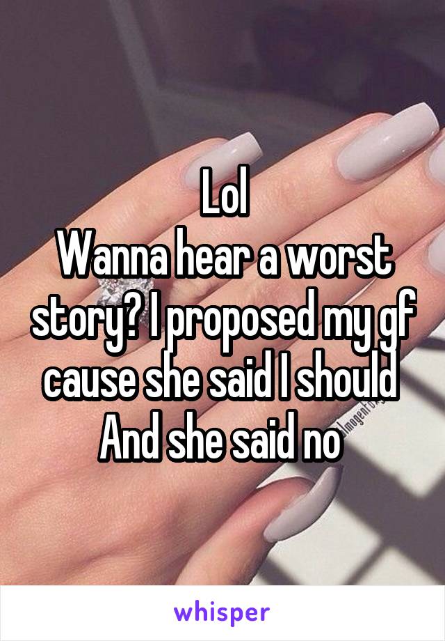 Lol
Wanna hear a worst story? I proposed my gf cause she said I should 
And she said no 