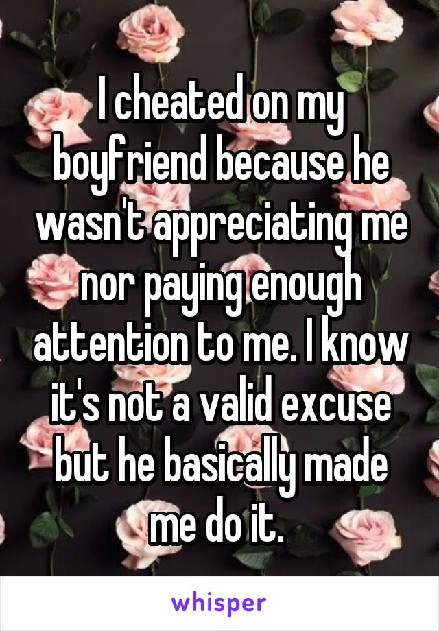 I cheated on my boyfriend because he wasn't appreciating me nor paying enough attention to me. I know it's not a valid excuse but he basically made me do it. 