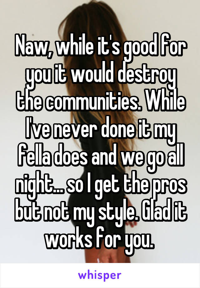 Naw, while it's good for you it would destroy the communities. While I've never done it my fella does and we go all night... so I get the pros but not my style. Glad it works for you. 