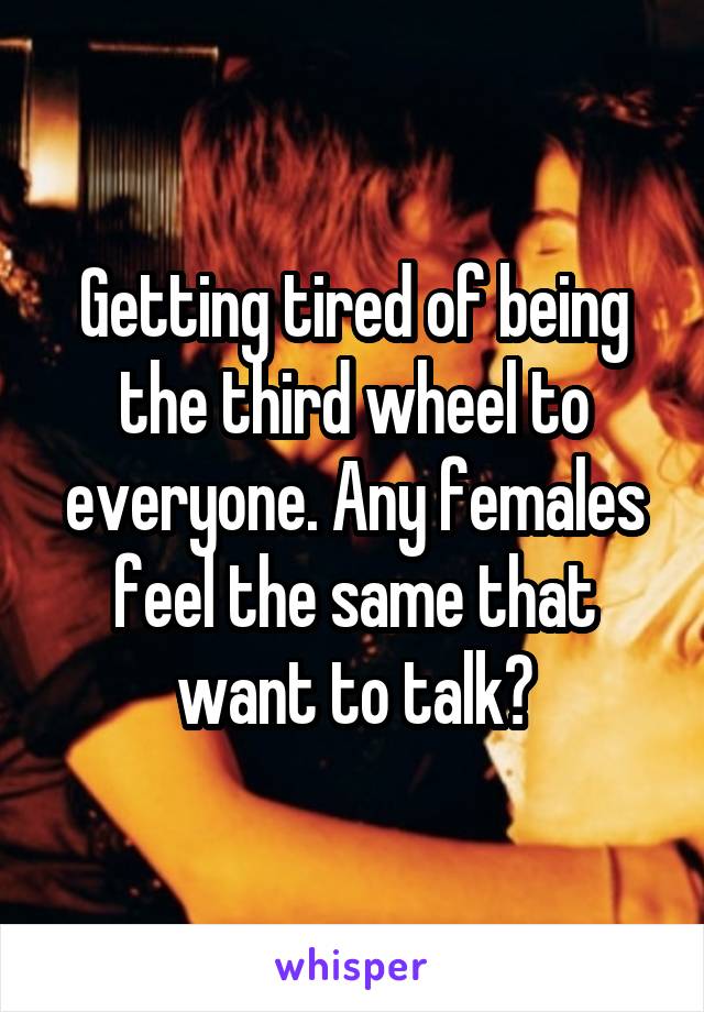 Getting tired of being the third wheel to everyone. Any females feel the same that want to talk?