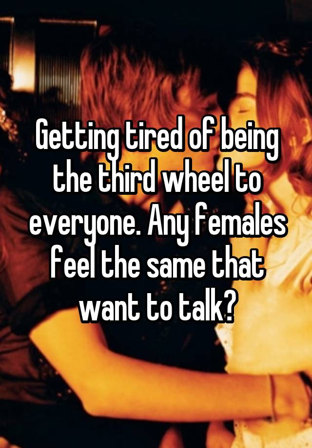 Getting tired of being the third wheel to everyone. Any females feel the same that want to talk?