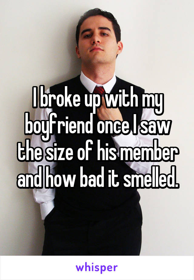 I broke up with my boyfriend once I saw the size of his member and how bad it smelled.
