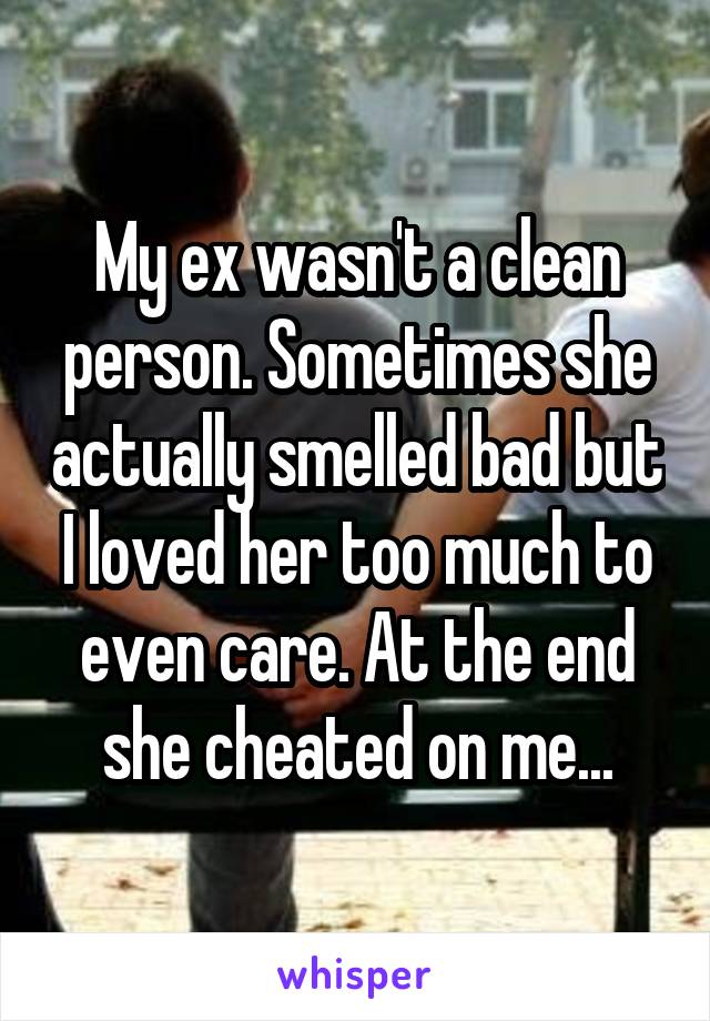 My ex wasn't a clean person. Sometimes she actually smelled bad but I loved her too much to even care. At the end she cheated on me...