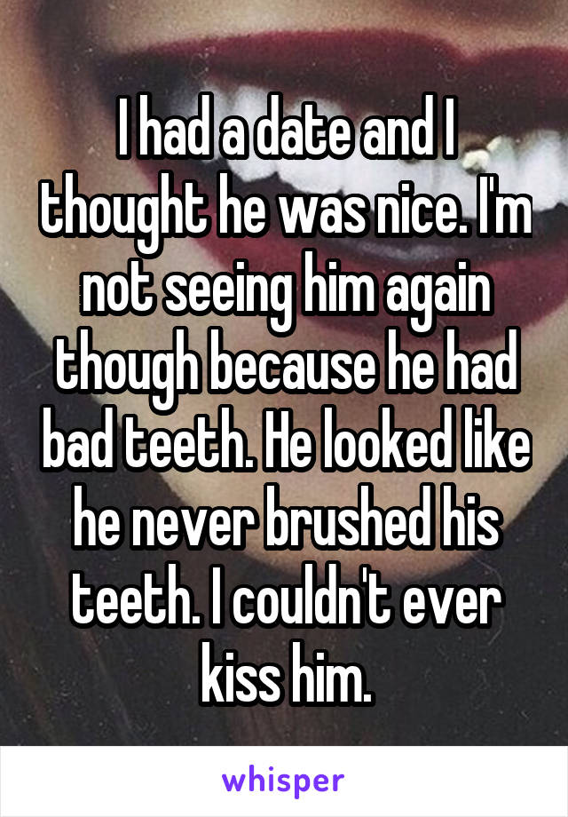 I had a date and I thought he was nice. I'm not seeing him again though because he had bad teeth. He looked like he never brushed his teeth. I couldn't ever kiss him.