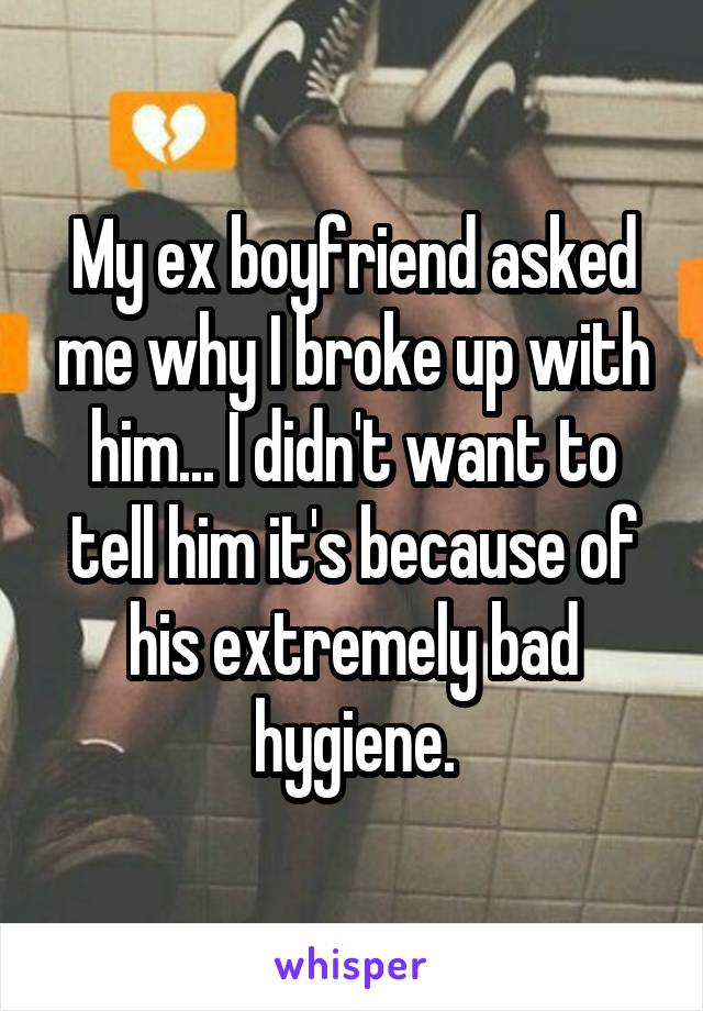 My ex boyfriend asked me why I broke up with him... I didn't want to tell him it's because of his extremely bad hygiene.