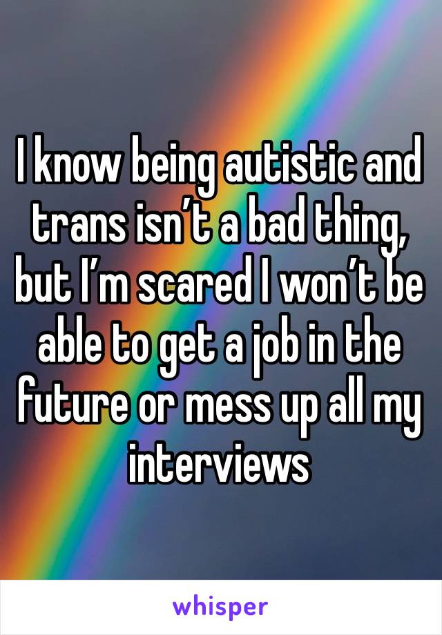 I know being autistic and trans isn’t a bad thing, but I’m scared I won’t be able to get a job in the future or mess up all my interviews 