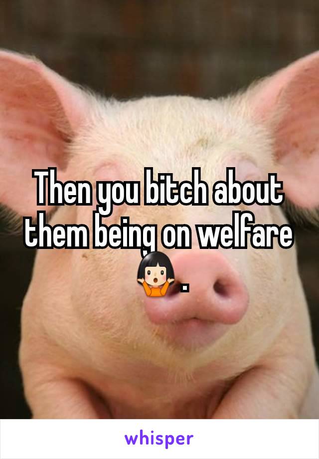 Then you bitch about them being on welfare 🤷🏻‍♀️.