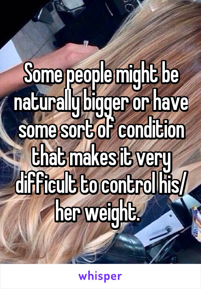 Some people might be naturally bigger or have some sort of condition that makes it very difficult to control his/ her weight.  