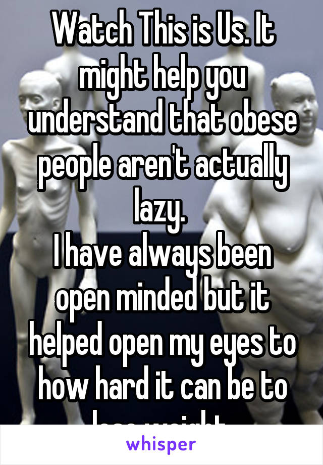 Watch This is Us. It might help you understand that obese people aren't actually lazy. 
I have always been open minded but it helped open my eyes to how hard it can be to lose weight.