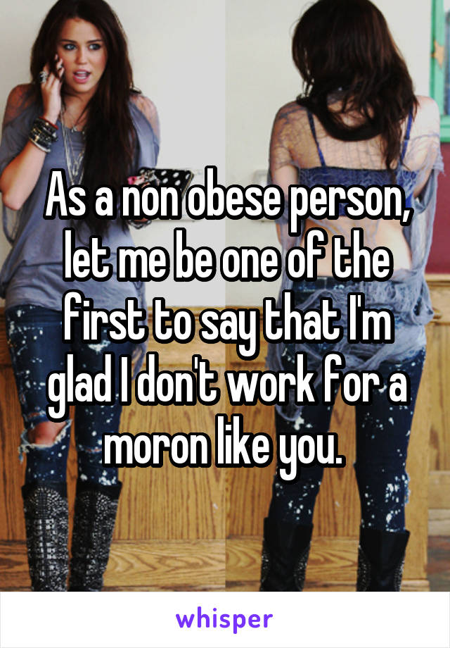 As a non obese person, let me be one of the first to say that I'm glad I don't work for a moron like you. 