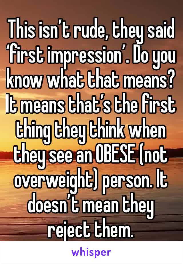 This isn’t rude, they said ‘first impression’. Do you know what that means? It means that’s the first thing they think when they see an OBESE (not overweight) person. It doesn’t mean they reject them.