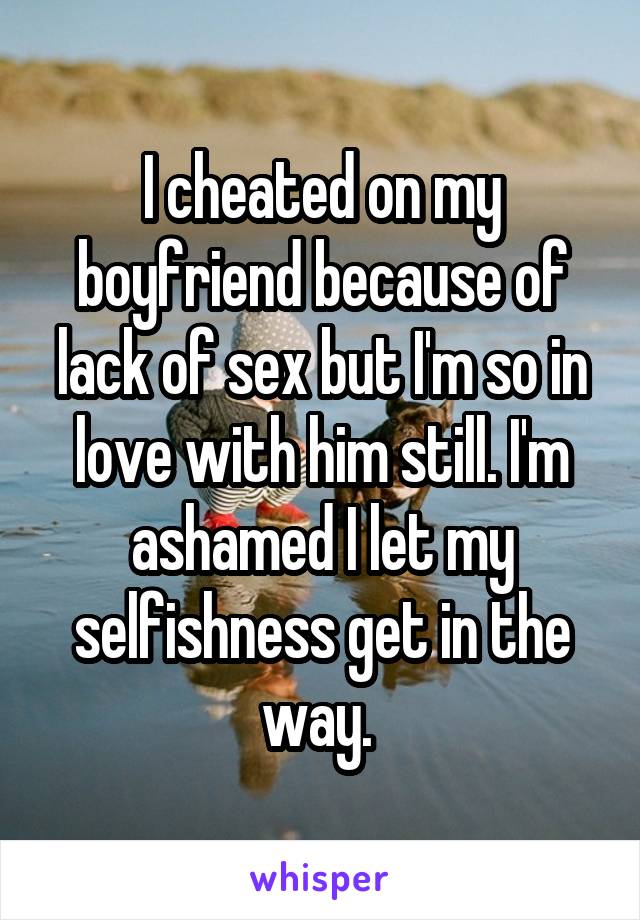 I cheated on my boyfriend because of lack of sex but I'm so in love with him still. I'm ashamed I let my selfishness get in the way. 