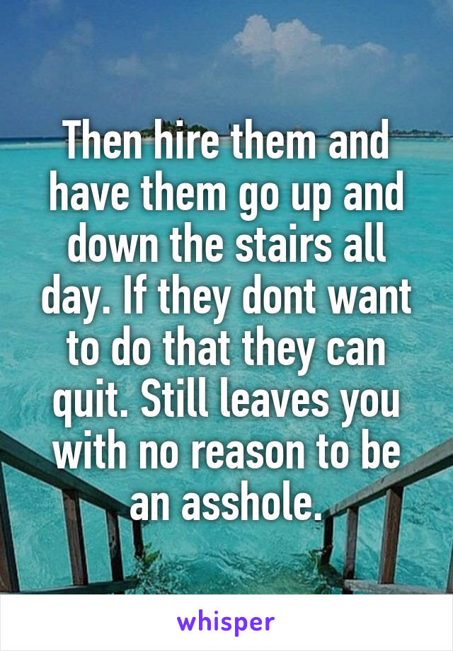 Then hire them and have them go up and down the stairs all day. If they dont want to do that they can quit. Still leaves you with no reason to be an asshole.