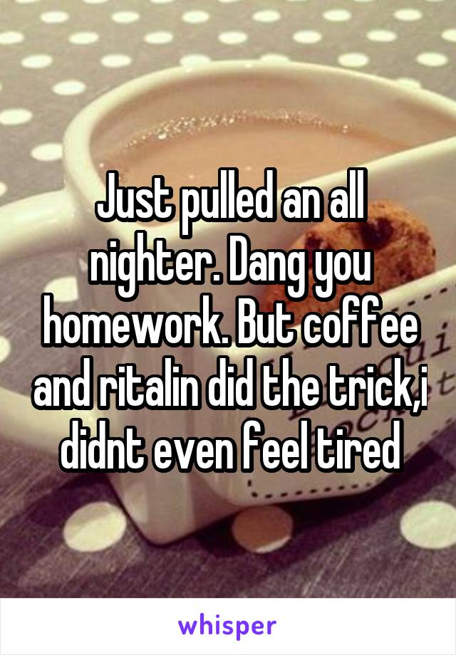 Just pulled an all nighter. Dang you homework. But coffee and ritalin did the trick,i didnt even feel tired