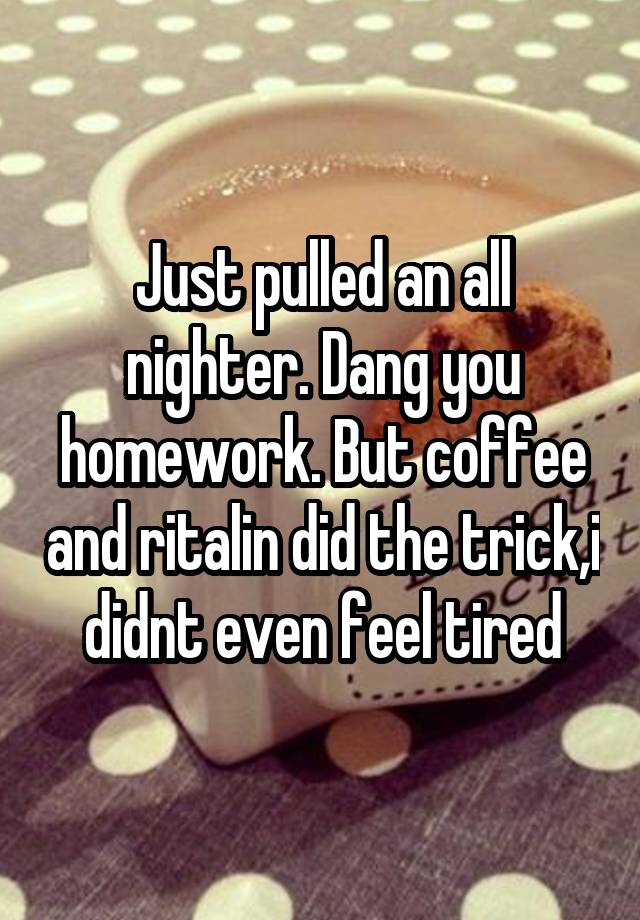 Just pulled an all nighter. Dang you homework. But coffee and ritalin did the trick,i didnt even feel tired