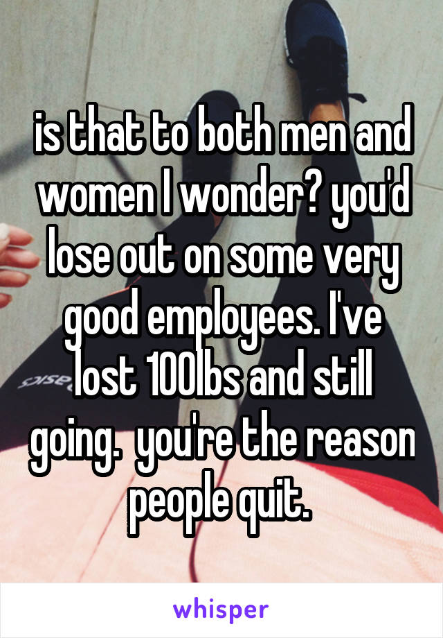 is that to both men and women I wonder? you'd lose out on some very good employees. I've lost 100lbs and still going.  you're the reason people quit. 
