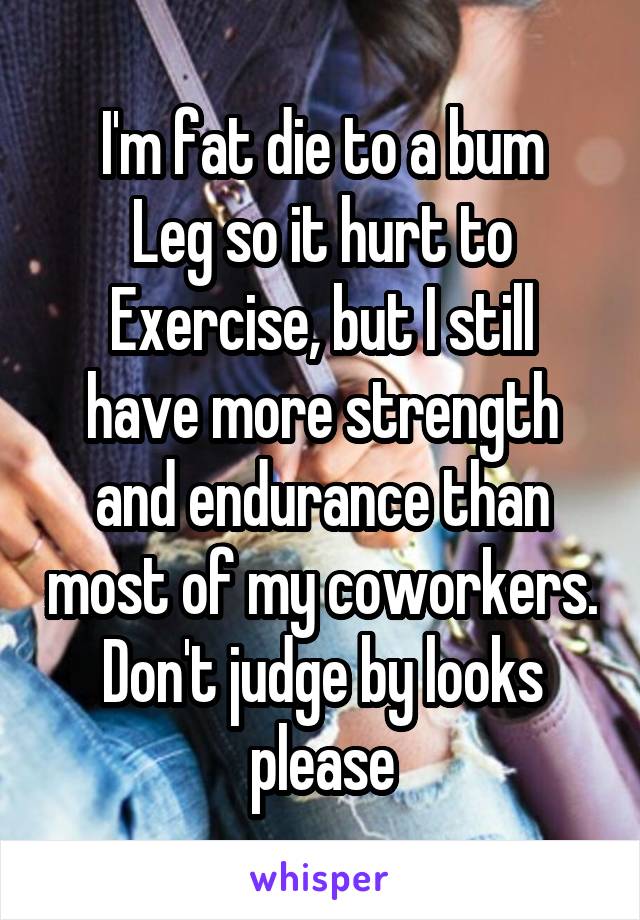 I'm fat die to a bum
Leg so it hurt to
Exercise, but I still have more strength and endurance than most of my coworkers. Don't judge by looks please