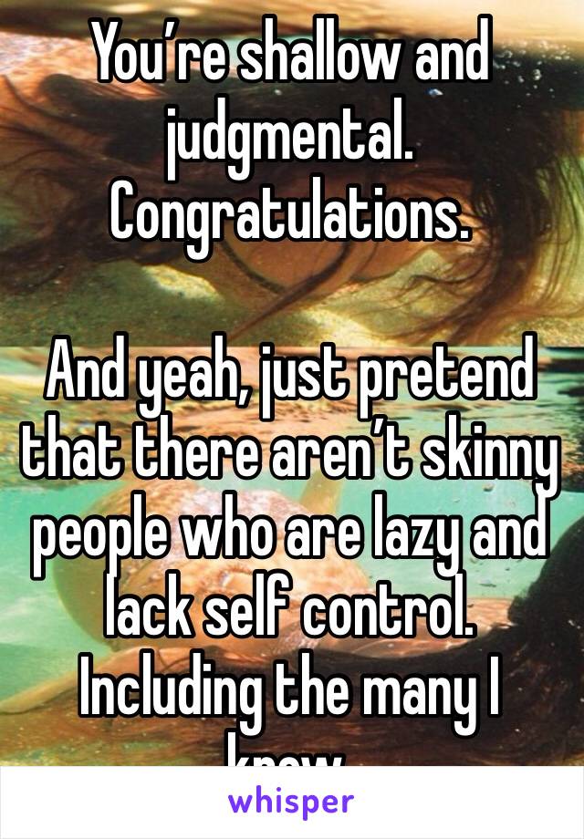 You’re shallow and judgmental. Congratulations. 

And yeah, just pretend that there aren’t skinny people who are lazy and lack self control. Including the many I know. 