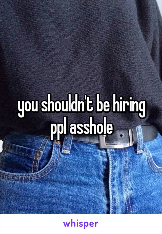 you shouldn't be hiring ppl asshole