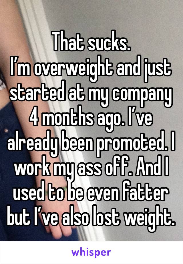 That sucks. 
I’m overweight and just started at my company 4 months ago. I’ve already been promoted. I work my ass off. And I used to be even fatter but I’ve also lost weight. 