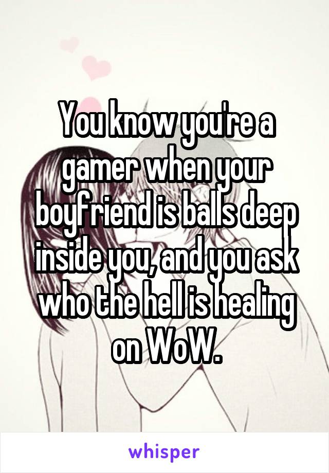 You know you're a gamer when your boyfriend is balls deep inside you, and you ask who the hell is healing on WoW.