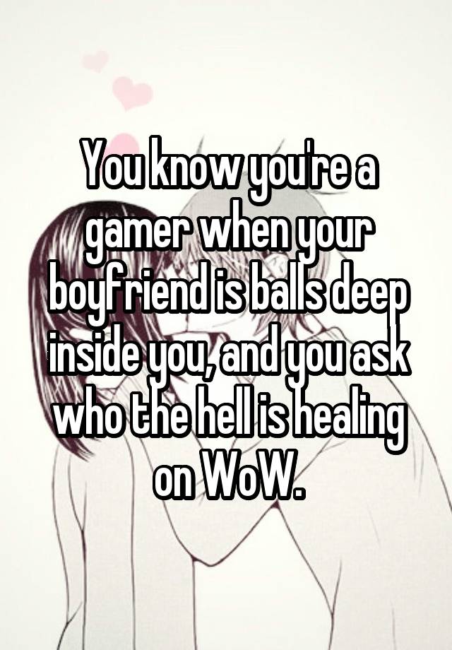 You know you're a gamer when your boyfriend is balls deep inside you, and you ask who the hell is healing on WoW.