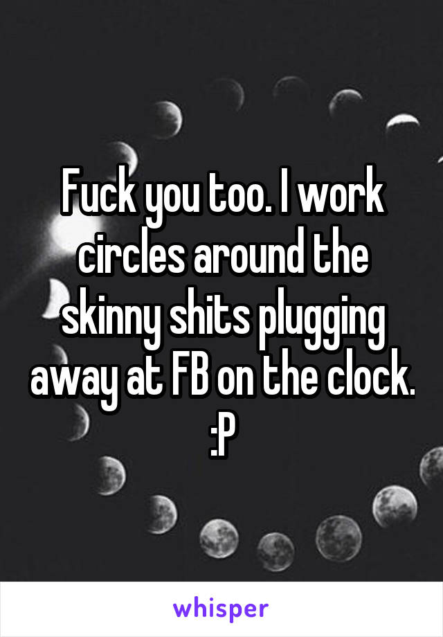 Fuck you too. I work circles around the skinny shits plugging away at FB on the clock. :P
