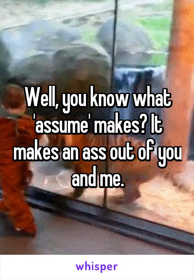 Well, you know what 'assume' makes? It makes an ass out of you and me.