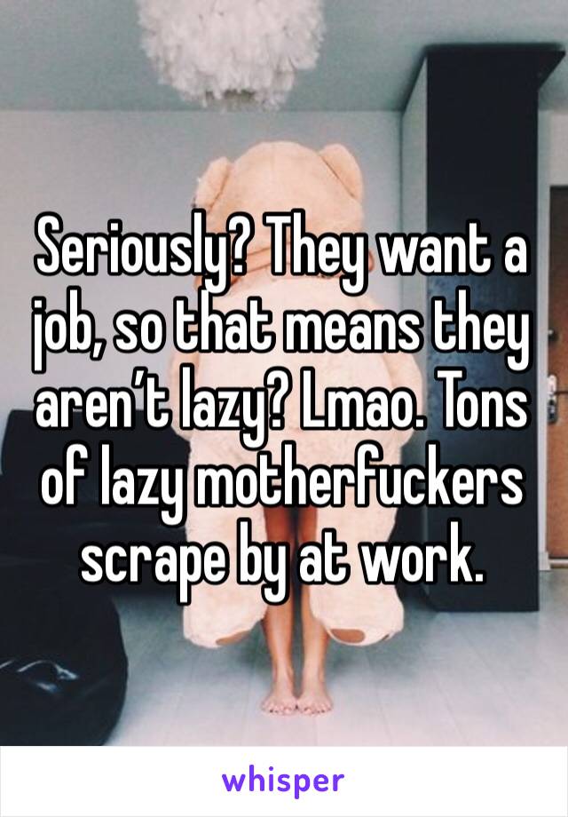 Seriously? They want a job, so that means they aren’t lazy? Lmao. Tons of lazy motherfuckers scrape by at work. 