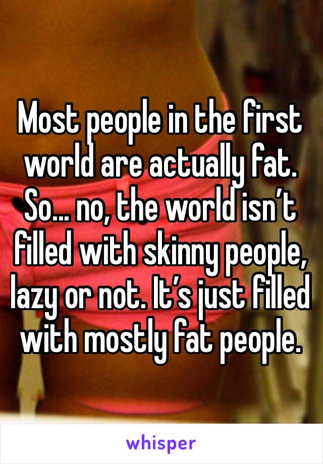 Most people in the first world are actually fat. So... no, the world isn’t filled with skinny people, lazy or not. It’s just filled with mostly fat people.