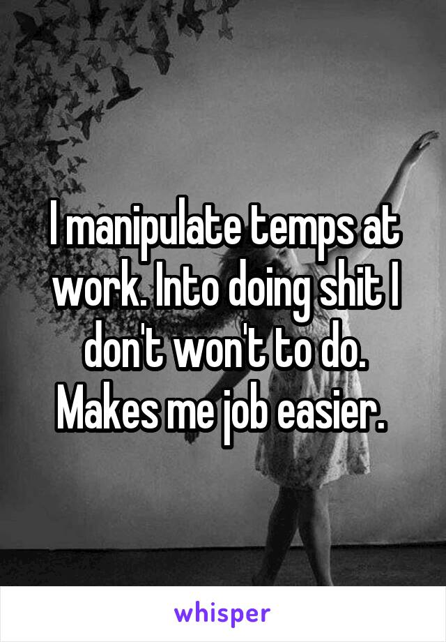 I manipulate temps at work. Into doing shit I don't won't to do. Makes me job easier. 