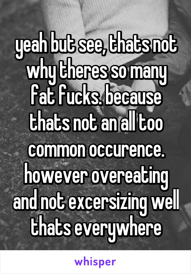 yeah but see, thats not why theres so many fat fucks. because thats not an all too common occurence. however overeating and not excersizing well thats everywhere