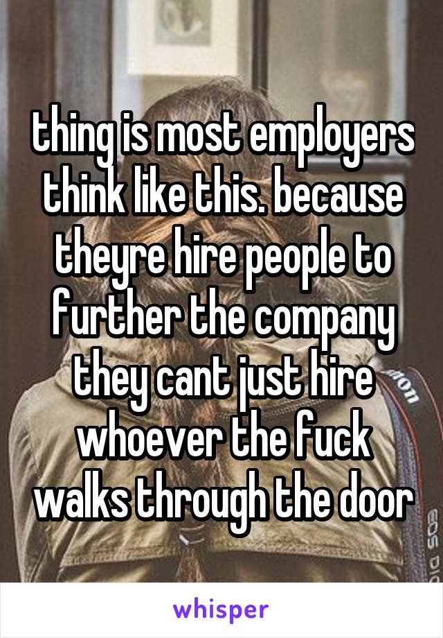 thing is most employers think like this. because theyre hire people to further the company they cant just hire whoever the fuck walks through the door