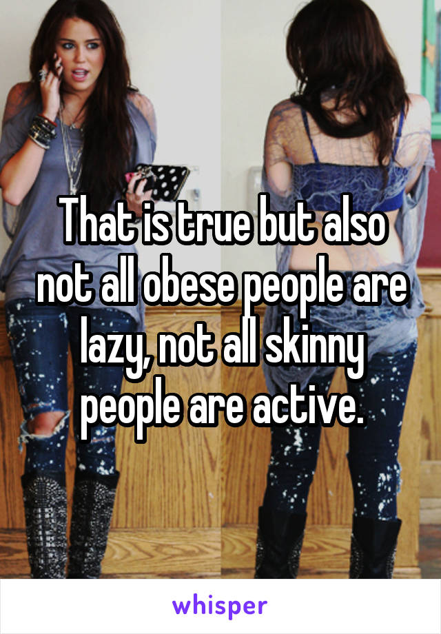 That is true but also not all obese people are lazy, not all skinny people are active.