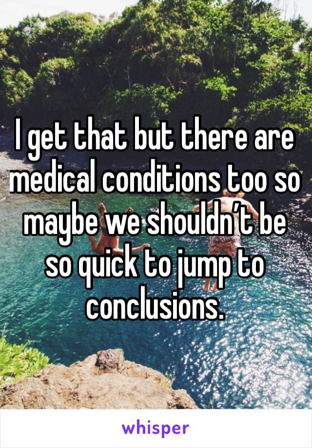 I get that but there are medical conditions too so maybe we shouldn’t be so quick to jump to conclusions.