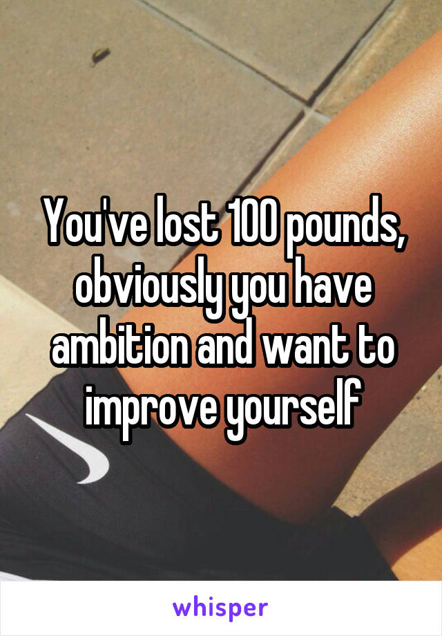 You've lost 100 pounds, obviously you have ambition and want to improve yourself