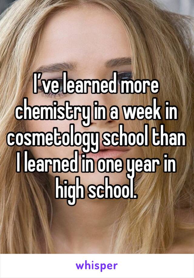 I’ve learned more chemistry in a week in cosmetology school than I learned in one year in high school. 