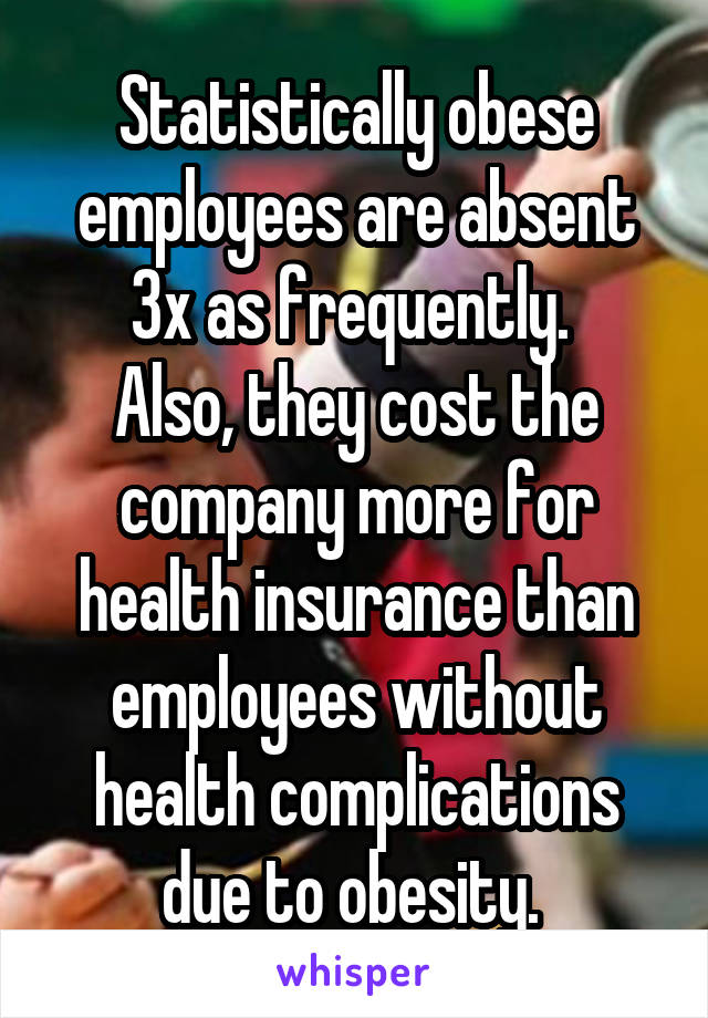 Statistically obese employees are absent 3x as frequently. 
Also, they cost the company more for health insurance than employees without health complications due to obesity. 