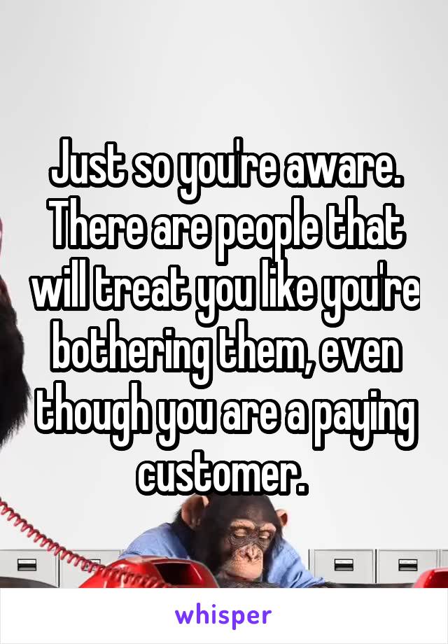 Just so you're aware.
There are people that will treat you like you're bothering them, even though you are a paying customer. 